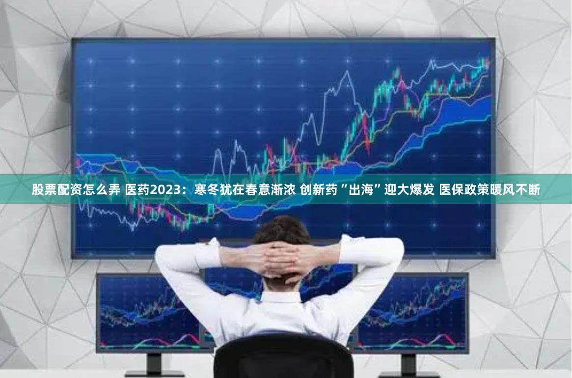 股票配资怎么弄 医药2023：寒冬犹在春意渐浓 创新药“出海”迎大爆发 医保政策暖风不断