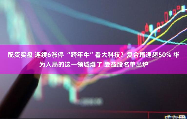 配资实盘 连续6涨停 “跨年牛”看大科技？复合增速超50% 华为入局的这一领域爆了 受益股名单出炉