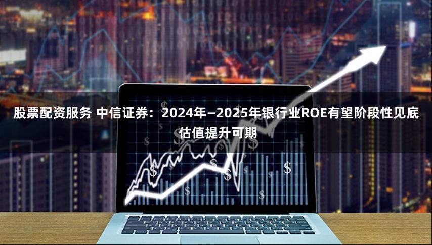 股票配资服务 中信证券：2024年—2025年银行业ROE有望阶段性见底 估值提升可期