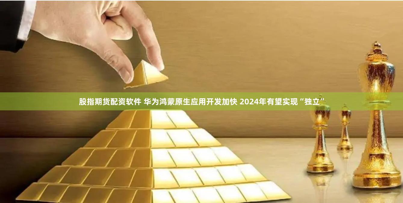 股指期货配资软件 华为鸿蒙原生应用开发加快 2024年有望实现“独立”