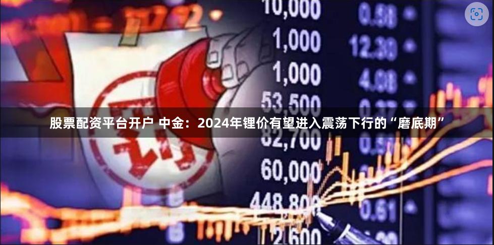 股票配资平台开户 中金：2024年锂价有望进入震荡下行的“磨底期”