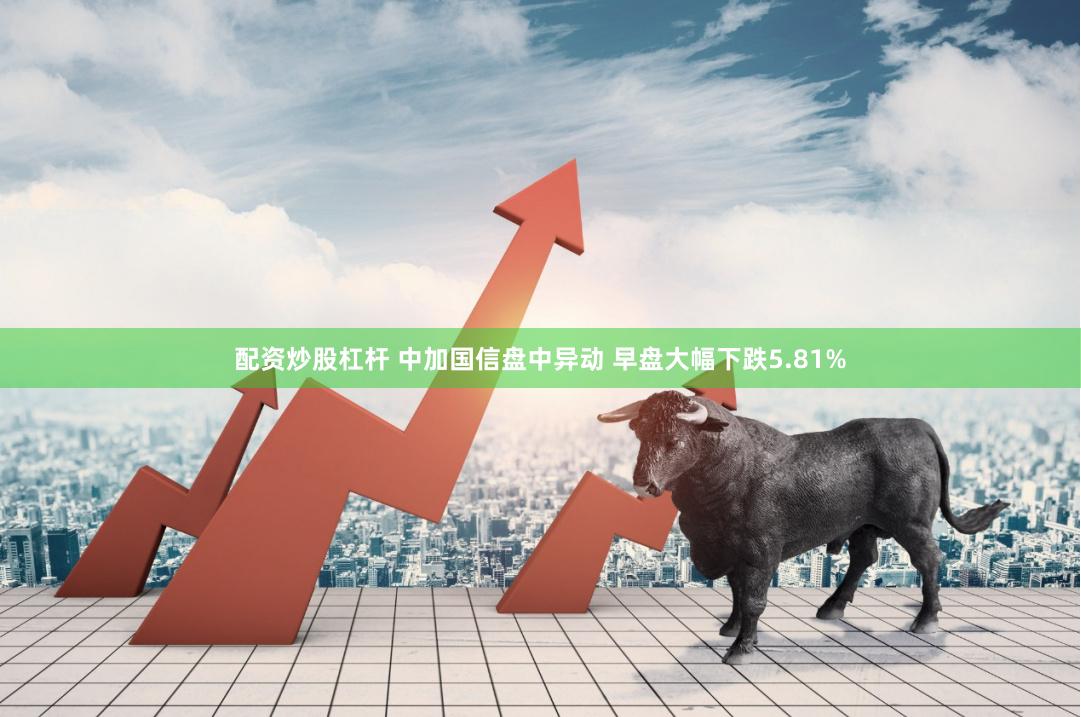 配资炒股杠杆 中加国信盘中异动 早盘大幅下跌5.81%