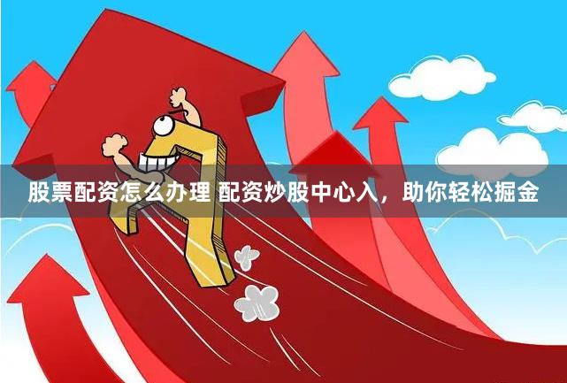 股票配资怎么办理 配资炒股中心入,助你轻松掘金