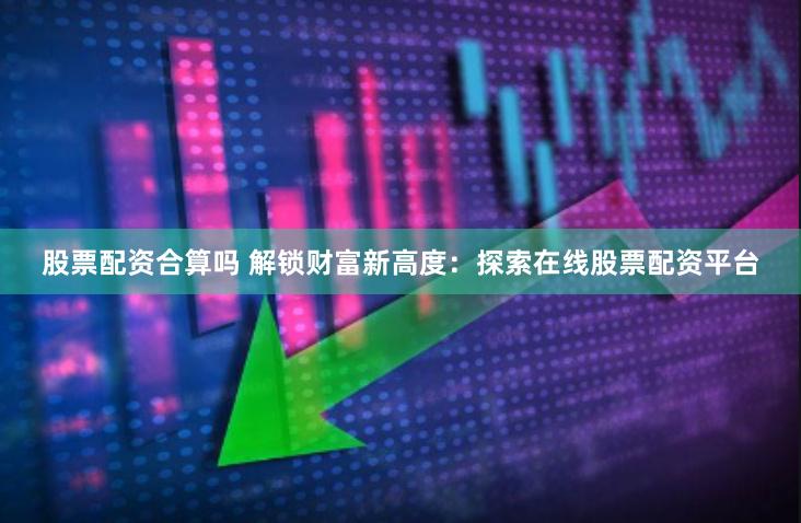 股票配资合算吗 解锁财富新高度:探索在线股票配资平台