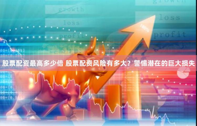 股票配资最高多少倍 股票配资风险有多大?警惕潜在的巨大损失