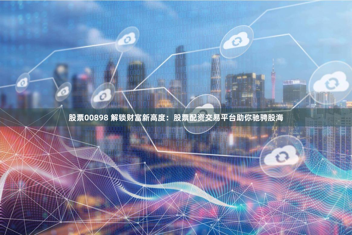 股票00898 解锁财富新高度:股票配资交易平台助你驰骋股海